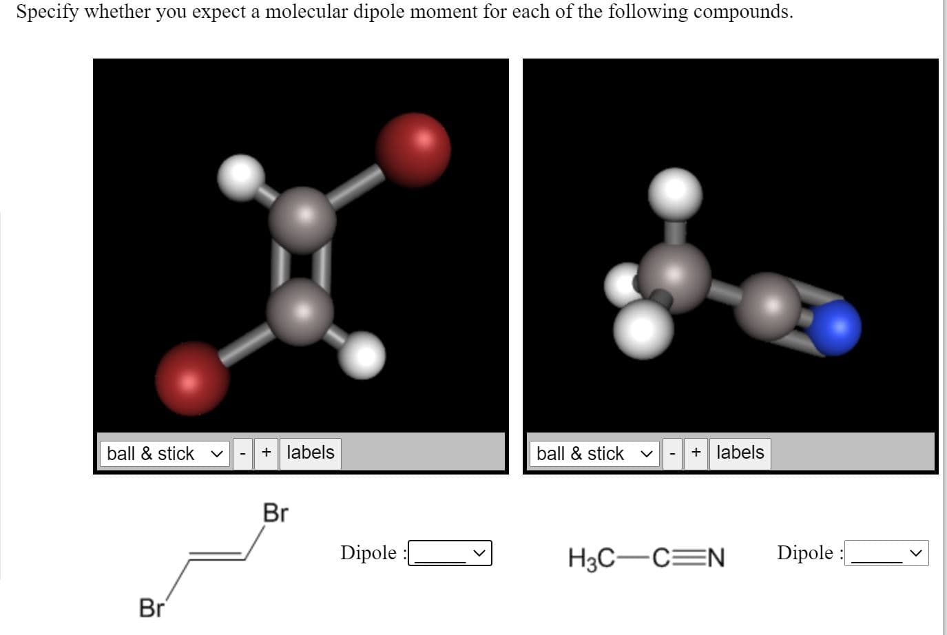 Specify whether you expect a molecular dipole moment for each of the following compounds.
ball & stick v
+ labels
ball & stick
+ labels
Br
Dipole
H3C-C=N
Dipole :
Br
