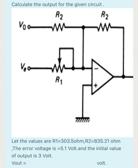 Calculate the output for the given circuit.
R2
ww
R2
Voo
ww
Veo
R1
Let the values are R1=303.5ohm, R2=835.21 ohm
„The error voltage is =5.1 Volt.and the initial value
of output is 3 Volt.
Vout =
volt.
%3D
