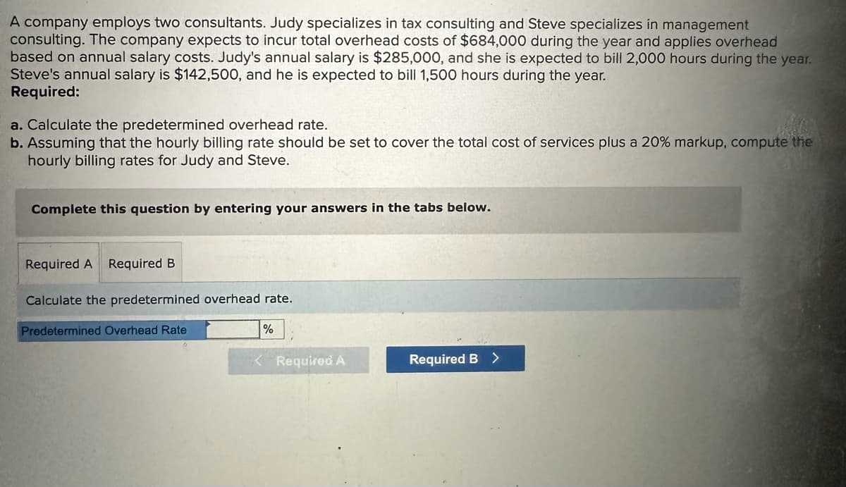 A company employs two consultants. Judy specializes in tax consulting and Steve specializes in management
consulting. The company expects to incur total overhead costs of $684,000 during the year and applies overhead
based on annual salary costs. Judy's annual salary is $285,000, and she is expected to bill 2,000 hours during the year.
Steve's annual salary is $142,500, and he is expected to bill 1,500 hours during the year.
Required:
a. Calculate the predetermined overhead rate.
b. Assuming that the hourly billing rate should be set to cover the total cost of services plus a 20% markup, compute the
hourly billing rates for Judy and Steve.
Complete this question by entering your answers in the tabs below.
Required A Required B
Calculate the predetermined overhead rate.
Predetermined Overhead Rate
%
<Required A
Required B >