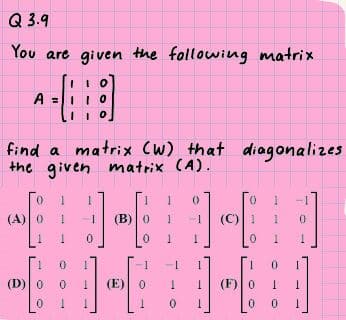 Q 3.9
You are given the following matrix
find a matrix (W) that diagonalizes
the given matrix (A).
(A)0
(B)0
-1
(C) 1
1
(D)0
(E)
(F)0

