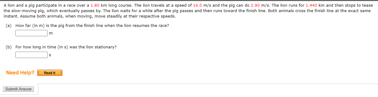 A lion and a pig participate in a race over a 1.80 km long course. The lion travels at a speed of 16.0 m/s and the pig can do 2.90 m/s. The lion runs for 1.440 km and then stops to tease
the slow-moving pig, which eventually passes by. The lion waits for a while after the pig passes and then runs toward the finish line. Both animals cross the finish line at the exact same
instant. Assume both animals, when moving, move steadily at their respective speeds.
(a) How far (in m) is the pig from the finish line when the lion resumes the race?
(b) For how long in time (in s) was the lion stationary?
Need Help?
Read It
Submit Answer

