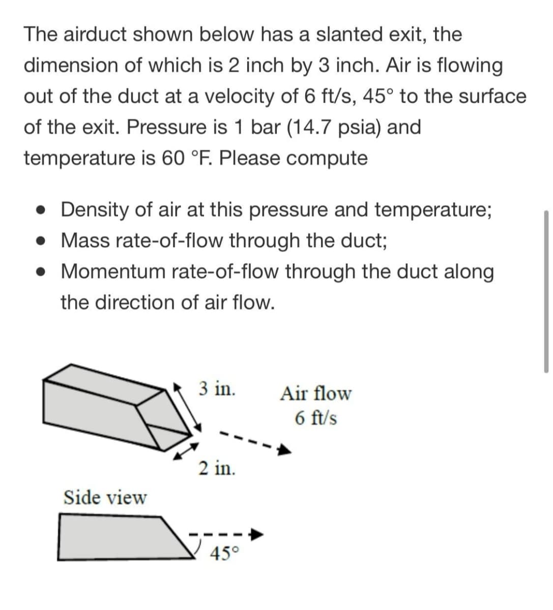 The airduct shown below has a slanted exit, the
dimension of which is 2 inch by 3 inch. Air is flowing
out of the duct at a velocity of 6 ft/s, 45° to the surface
of the exit. Pressure is 1 bar (14.7 psia) and
temperature is 60 °F. Please compute
• Density of air at this pressure and temperature;
• Mass rate-of-flow through the duct;
• Momentum rate-of-flow through the duct along
the direction of air flow.
3 in.
Air flow
6 ft/s
2 in.
Side view
45°
