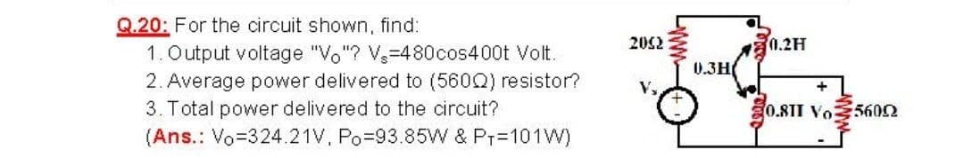 Q.20: For the circuit shown, find:
1. Output voltage "Vo"? V-480cos400t Volt.
2. Average power delivered to (560Q) resistor?
3. Total power delivered to the circuit?
202
0.2H
0.3H(
V,
0.81I Vo5602
(Ans.: Vo=324.21V, Po-93.85W & Pr=101W)
www

