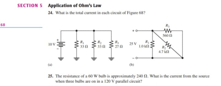SECTION 5 Application of Ohm's Law
24. What is the total current in each circuit of Figure 68?
68
Ry
560 1
R1
R
33 0
R3
270
10 V
25 V
1.0 k
R2
4.7 kl
33n
(b)
25. The resistance of a 60 W bulb is approximately 240N. What is the current from the source
when three bulbs are on in a 120 V parallel circuit?

