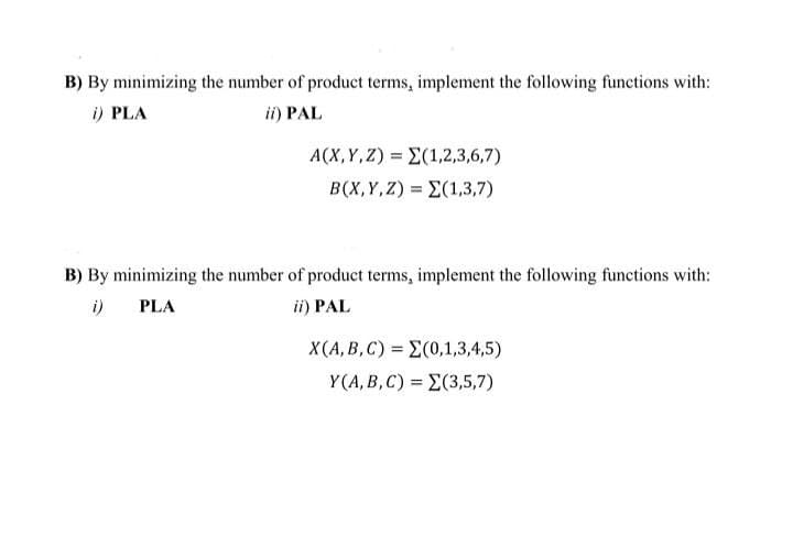 B) By minimizing the number of product terms, implement the following functions with:
i) PLA
ii) PAL
A(X,Y,Z) (1,2,3,6,7)
B(X,Y,Z) (1,3,7)
=
B) By minimizing the number of product terms, implement the following functions with:
i)
PLA
ii) PAL
X(A, B, C)=(0,1,3,4,5)
Y(A, B, C) (3,5,7)