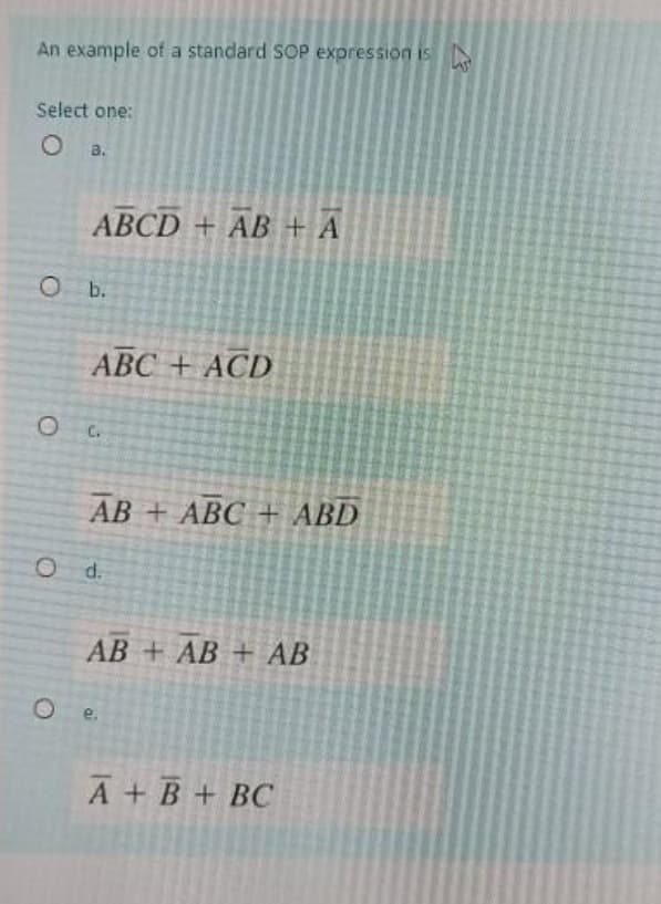 An example of a standard SOP expression is
Select one:
O a.
ABCD + AB+ A
O b.
O
ABC + ACD
C.
AB + ABC + ABD
O d.
AB + AB + AB
Oe.
A + B + BC