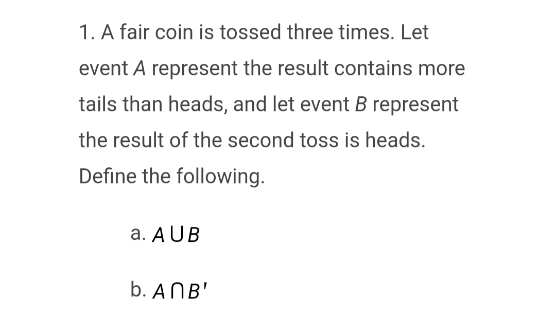 1. A fair coin is tossed three times. Let
event A represent the result contains more
tails than heads, and let event B represent
the result of the second toss is heads.
Define the following.
a. AUB
b. AMB'