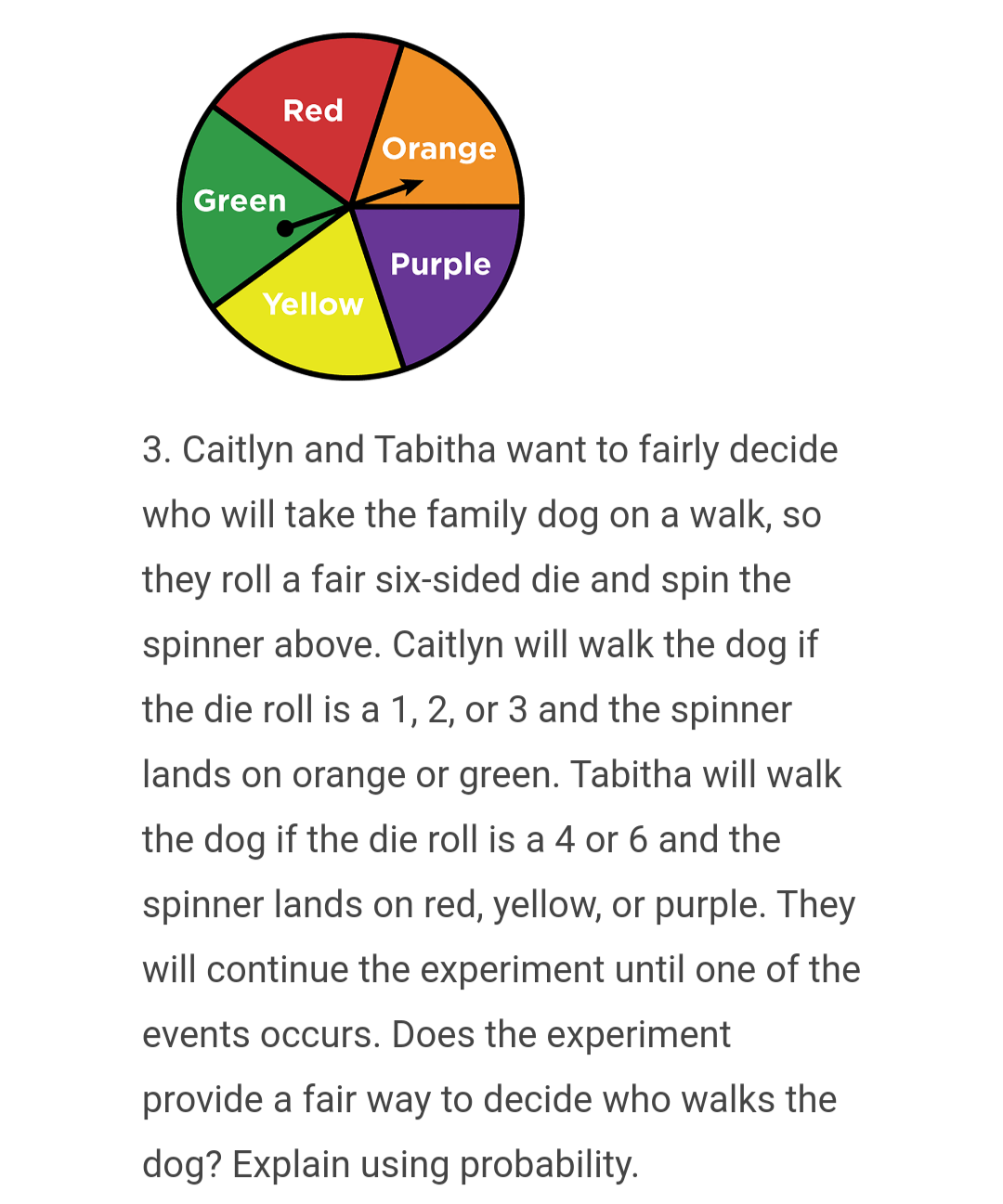 Green
Red
Orange
Purple
Yellow
3. Caitlyn and Tabitha want to fairly decide
who will take the family dog on a walk, so
they roll a fair six-sided die and spin the
spinner above. Caitlyn will walk the dog if
the die roll is a 1, 2, or 3 and the spinner
lands on orange or green. Tabitha will walk
the dog if the die roll is a 4 or 6 and the
spinner lands on red, yellow, or purple. They
will continue the experiment until one of the
events occurs. Does the experiment
provide a fair way to decide who walks the
dog? Explain using probability.