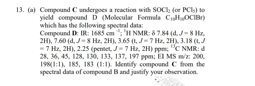 13. (a) Compound C undergoes a reaction with SOCI2 (or PCI5) to
yield compound D (Molecular Formula C1,H10OCIB1)
which has the following spectral data:
Compound D: IR: 1685 cm '; 'H NMR: 8 7.84 (d, J= 8 Hz,
2H), 7.60 (d, J= 8 Hz, 2H), 3.65 (t, J=7 Hz, 2H), 3.18 (t, J
= 7 Hz, 2H), 2.25 (pentet, J = 7 Hz, 2H) ppm;
28, 36, 45, 128, 130, 133, 137, 197 ppm; EI MS m/z: 200,
198(1:1), 185, 183 (1:1). Identify compound C from the
spectral data of compound B and justify your observation.
13C NMR: d
