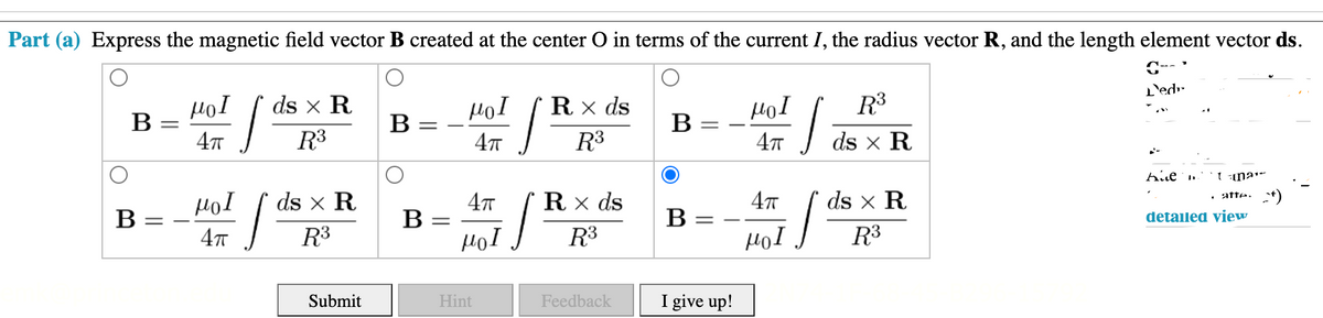 Part (a) Express the magnetic field vector B created at the center O in terms of the current I, the radius vector R, and the length element vector ds.
L'edr-
HoI
В
R3
ds x R
Rx ds
В
HọI
B
R3
R3
ds x R
HoI
ds x R
4т
R x ds
47
ds x R
. atte: +)
B
В
B
detailed view
R3
R3
HọI
R3
Submit
Hint
Feedback
I give up!
