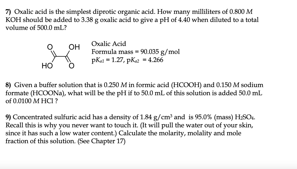 7) Oxalic acid is the simplest diprotic organic acid. How many milliliters of 0.800 M
KOH should be added to 3.38 g oxalic acid to give a pH of 4.40 when diluted to a total
volume of 500.0 mL?
Oxalic Acid
OH
90.035 g/mol
pKal = 1.27, pKa2 = 4.266
Formula mass =
НО
8) Given a buffer solution that is 0.250 M in formic acid (HCOOH) and 0.150 M sodium
formate (HCOONA), what will be the pH if to 50.0 mL of this solution is added 50.0 mL
of 0.0100 M HCI ?
9) Concentrated sulfuric acid has a density of 1.84 g/cm3 and is 95.0% (mass) H2SO4.
Recall this is why you never want to touch it. (It will pull the water out of your skin,
since it has such a low water content.) Calculate the molarity, molality and mole
fraction of this solution. (See Chapter 17)
