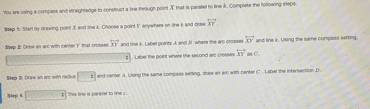You are using a compass and straightedge to construct a line through polnt X that is parallel to line k. Complete the following steps.
Step 1: Start by drawing point X and line k. Choose a polnt Y anywhere on line k and draw XY .
Step 2: Draw an arc with center Y that crosses XY and line k. Label points A and B where the arc crosses XY and line k. Using the same compass setting,
. Label the point where the second arc crosses XY as C.
Step 3: Draw an arc with radius
+ and center A. Using the same compass setting, draw an arc with center C. Label the intersection D.
Step 4:
:This line is parallel to line z.
