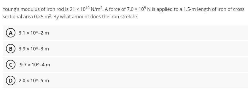 Young's modulus of iron rod is 21 x 1010 N/m². A force of 7.0 × 105 N is applied to a 1.5-m length of iron of cross
sectional area 0.25 m?. By what amount does the iron stretch?
A 3.1 x 10^-2 m
B 3.9 x 10^-3 m
c) 9.7 x 10^-4 m
D) 2.0 x 10^-5 m
