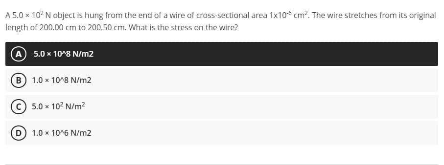A 5.0 x 102 N object is hung from the end of a wire of cross-sectional area 1x106 cm?. The wire stretches from its original
length of 200.00 cm to 200.50 cm. What is the stress on the wire?
A 5.0 x 10^8 N/m2
(B) 1.0 x 10^8 N/m2
(c) 5.0 x 102 N/m²
D 1.0 x 10^6 N/m2
