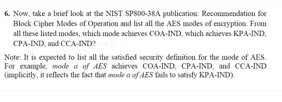 6. Now, take a brief look at the NIST SP800-38A publication: Recommendation for
Block Cipher Modes of Operation and list all the AES modes of encryption. From
all these listed modes, which mode achieves COA-IND, which achieves KPA-IND,
CPA-IND, and CCA-IND?
Note: It is expected to list all the satisfied security definition for the mode of AES.
For example, mode a of AES achieves COA-IND, CPA-IND, and CCA-IND
(implicitly, it reflects the fact that mode a of AES fails to satisfy KPA-IND).
