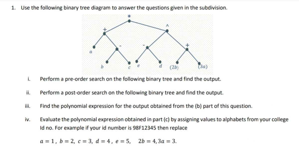 1.
Use the following binary tree diagram to answer the questions given in the subdivision.
a
(2b)
(3a)
i.
Perform a pre-order search on the following binary tree and find the output.
ii.
Perform a post-order search on the following binary tree and find the output.
iii.
Find the polynomial expression for the output obtained from the (b) part of this question.
iv.
Evaluate the polynomial expression obtained in part (c) by assigning values to alphabets from your college
Id no. For example if your id number is 98F12345 then replace
a = 1, b = 2, c = 3, d = 4, e = 5,
2b = 4,3a = 3.
