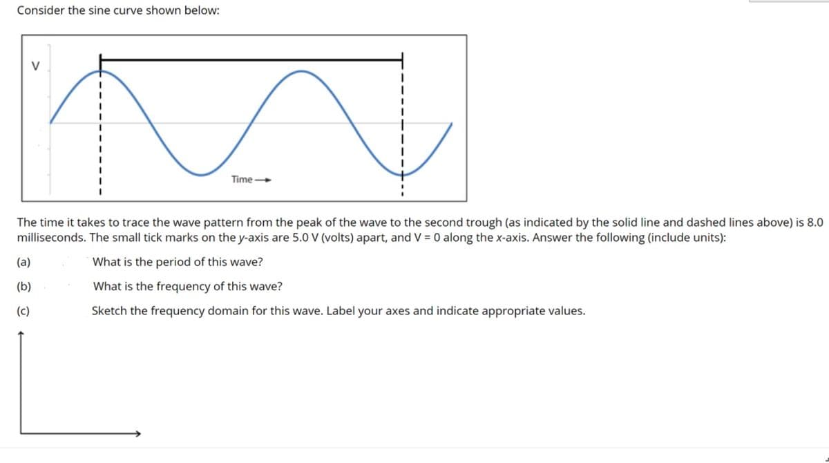Consider the sine curve shown below:
V
Time
The time it takes to trace the wave pattern from the peak of the wave to the second trough (as indicated by the solid line and dashed lines above) is 8.0
milliseconds. The small tick marks on the y-axis are 5.0 V (volts) apart, and V = 0 along the x-axis. Answer the following (include units):
(a)
What is the period of this wave?
(b)
What is the frequency of this wave?
(c)
Sketch the frequency domain for this wave. Label your axes and indicate appropriate values.
