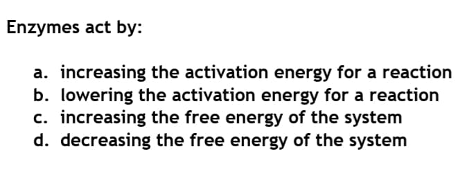 Enzymes act by:
a. increasing the activation energy for a reaction
b. lowering the activation energy for a reaction
c. increasing the free energy of the system
d. decreasing the free energy of the system
