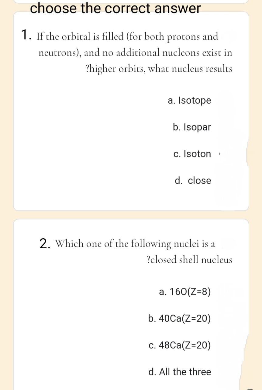 choose the correct answer
1. If the orbital is filled (for both protons and
neutrons), and no additional nucleons exist in
?higher orbits, what nucleus results
a. Isotope
b. Isopar
c. Isoton
d. close
2. Which one of the following nuclei is a
?closed shell nucleus
a. 160(Z=8)
b. 40Ca(Z=20)
c. 48Ca(Z=20)
1
d. All the three