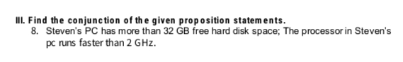II. Find the conjunction of the given proposition statements.
8. Steven's PC has more than 32 GB free hard disk space; The processor in Steven's
pc runs faster than 2 GHz.
