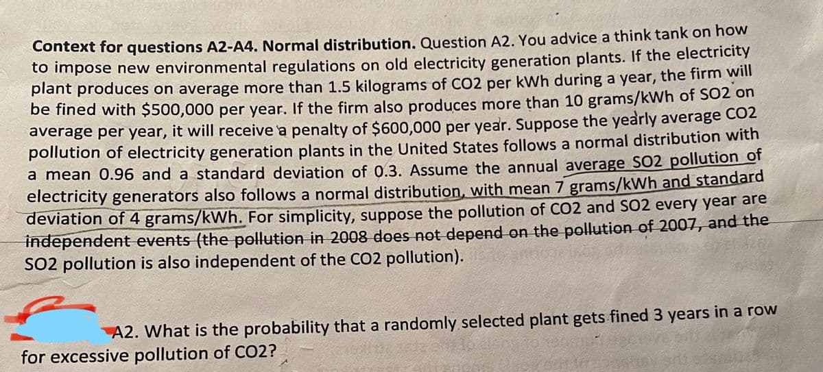 Context for questions A2-A4. Normal distribution. Question A2. You advice a think tank on how
to impose new environmental regulations on old electricity generation plants. If the electricity
plant produces on average more than 1.5 kilograms of CO2 per kWh during a year, the firm will
be fined with $500,000 per year. If the firm also produces more than 10 grams/kWh of SO2 on
average per year, it will receive a penalty of $600,000 per year. Suppose the yearly average CO2
pollution of electricity generation plants in the United States follows a normal distribution with
a mean 0.96 and a standard deviation of 0.3. Assume the annual average SO2 pollution of
electricity generators also follows a normal distribution, with mean 7 grams/kWh and standard
deviation of 4 grams/kWh. For simplicity, suppose the pollution of CO2 and S02 every year are
thdependent events (the pellution in 2008 does not depend on the pollution of 2007, and the
SO2 pollution is also independent of the CO2 pollution).
A2. What is the probability that a randomly selected plant gets fined 3 years in a row
for excessive pollution of CO2?
