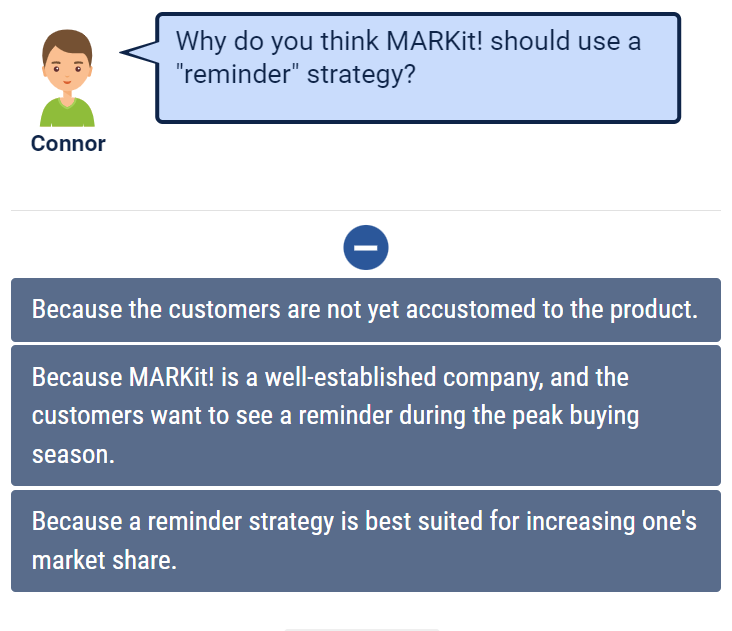Why do you think MARKit! should use a
"reminder" strategy?
Connor
Because the customers are not yet accustomed to the product.
Because MARKİ!! is a well-established company, and the
customers want to see a reminder during the peak buying
season.
Because a reminder strategy is best suited for increasing one's
market share.
