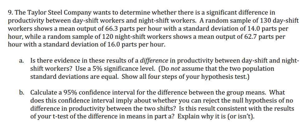 9. The Taylor Steel Company wants to determine whether there is a significant difference in
productivity between day-shift workers and night-shift workers. A random sample of 130 day-shift
workers shows a mean output of 66.3 parts per hour with a standard deviation of 14.0 parts per
hour, while a random sample of 120 night-shift workers shows a mean output of 62.7 parts per
hour with a standard deviation of 16.0 parts per hour.
a. Is there evidence in these results of a difference in productivity between day-shift and night-
shift workers? Use a 5% significance level. (Do not assume that the two population
standard deviations are equal. Show all four steps of your hypothesis test.)
b. Calculate a 95% confidence interval for the difference between the group means. What
does this confidence interval imply about whether you can reject the null hypothesis of no
difference in productivity between the two shifts? Is this result consistent with the results
of your t-test of the difference in means in part a? Explain why it is (or isn’t).
