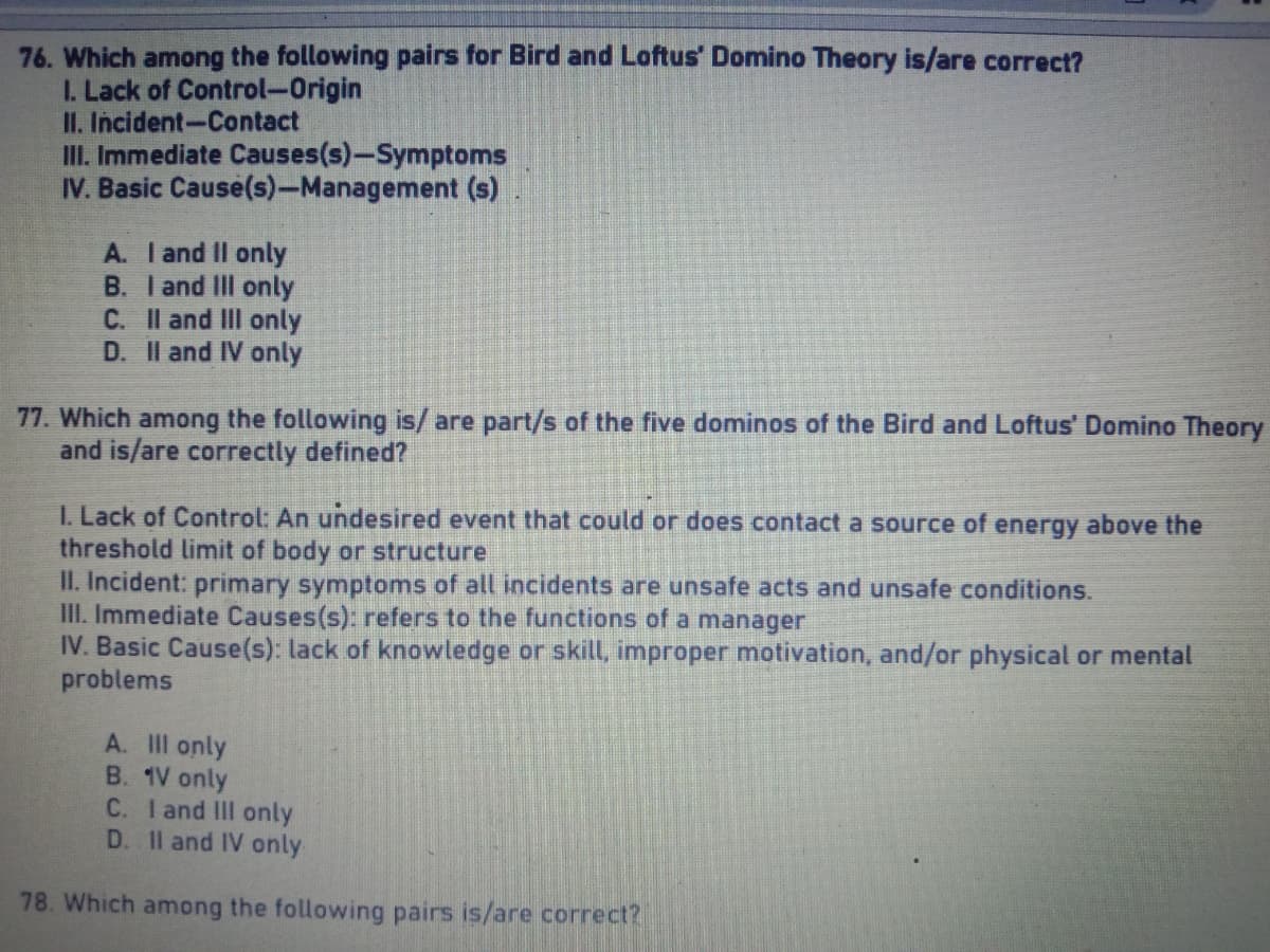 76. Which among the following pairs for Bird and Loftus Domino Theory is/are correct?
I. Lack of Control-Origin
II. Incident-Contact
III. Immediate Causes(s)-Symptoms
IV. Basic Cause(s)-Management (s)
A. I and II only
B. I and III only
C. II and III only
D. II and IV only
77. Which among the following is/are part/s of the five dominos of the Bird and Loftus' Domino Theory
and is/are correctly defined?
1. Lack of Control: An undesired event that could or does contact a source of energy above the
threshold limit of body or structure
II. Incident: primary symptoms of all incidents are unsafe acts and unsafe conditions.
III. Immediate Causes(s): refers to the functions of a manager
IV. Basic Cause(s): lack of knowledge or skill, improper motivation, and/or physical or mental
problems
A. III only
B. 1V only
C. I and III only
D. II and IV only
78. Which among the following pairs is/are correct?