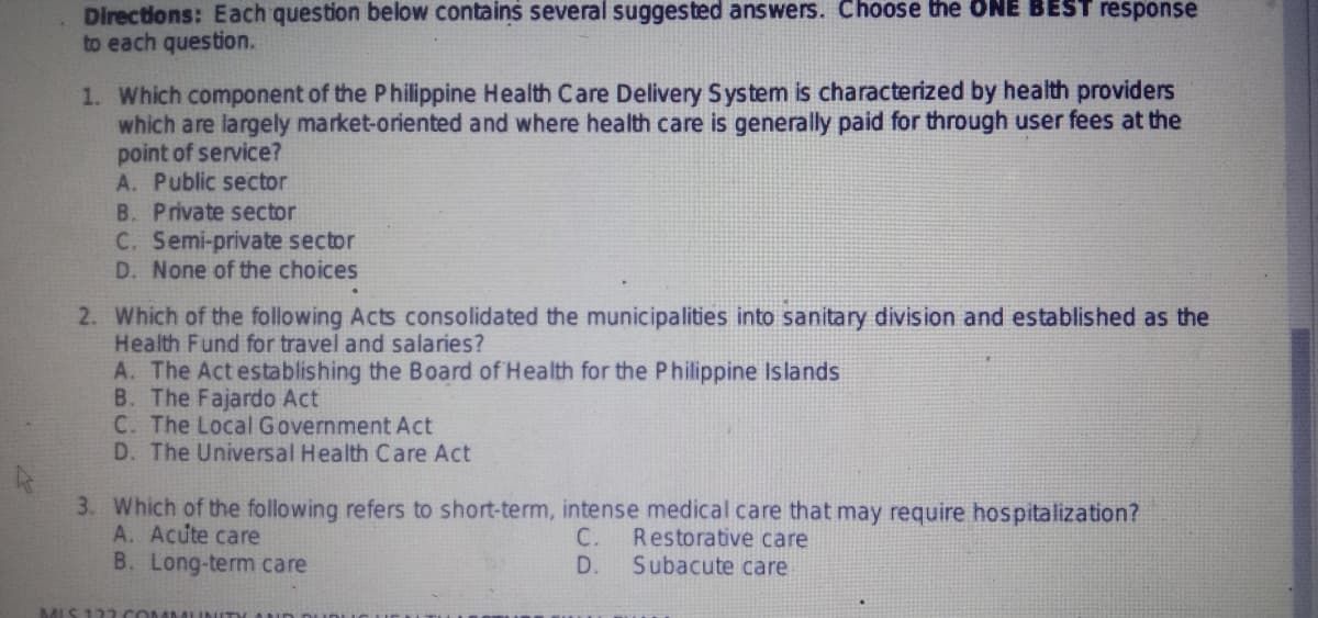 Directions: Each question below contains several suggested answers. Choose the ONE BEST response
to each question.
1. Which component of the Philippine Health Care Delivery System is characterized by health providers
which are largely market-oriented and where health care is generally paid for through user fees at the
point of service?
A. Public sector
B. Private sector
C. Semi-private sector
D. None of the choices
2. Which of the following Acts consolidated the municipalities into sanitary division and established as the
Health Fund for travel and salaries?
A. The Act establishing the Board of Health for the Philippine Islands
B. The Fajardo Act
C. The Local Government Act
D. The Universal Health Care Act
3. Which of the following refers to short-term, intense medical care that may require hospitalization?
A. Acute care
C. Restorative care
B. Long-term care
D. Subacute care
MIS 122.CON