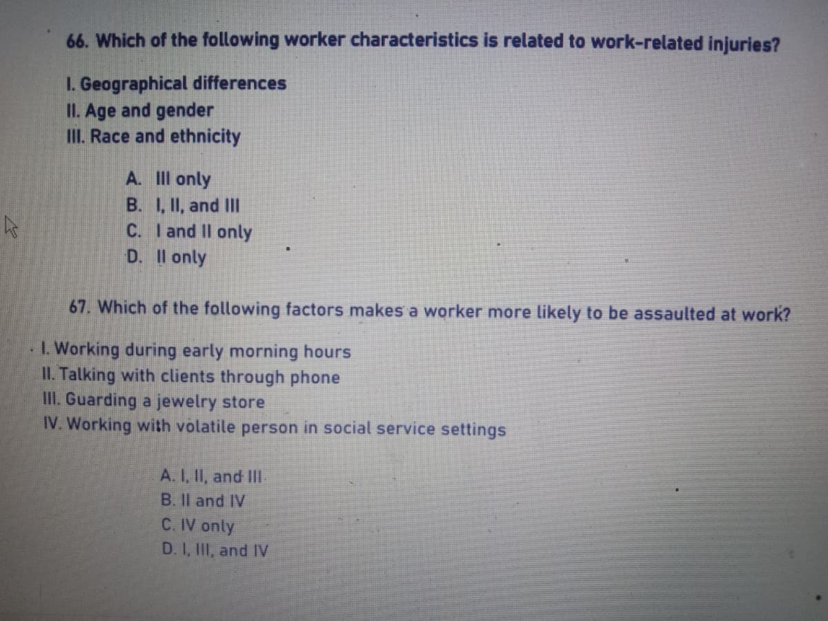 66. Which of the following worker characteristics is related to work-related injuries?
I. Geographical differences
II. Age and gender
III. Race and ethnicity
A. Ill only
B. I, II, and III
C. I and II only
D. II only
67. Which of the following factors makes a worker more likely to be assaulted at work?
1. Working during early morning hours
II. Talking with clients through phone
III. Guarding a jewelry store
IV. Working with volatile person in social service settings
A. I, II, and III
B. II and IV
C. IV only
D. I, III, and IV