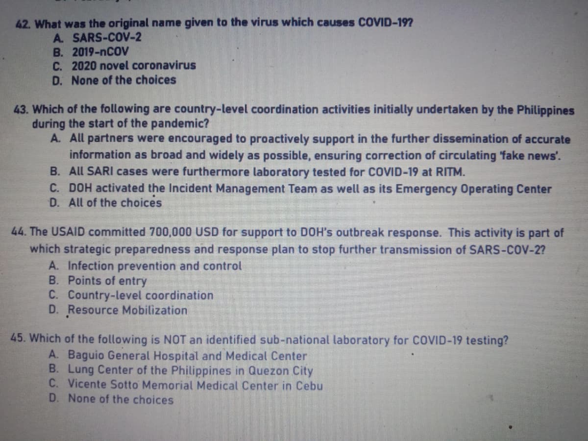 42. What was the original name given to the virus which causes COVID-19?
A. SARS-COV-2
B. 2019-nCOV
C. 2020 novel coronavirus
D. None of the choices
43. Which of the following are country-level coordination activities initially undertaken by the Philippines
during the start of the pandemic?
A.
All partners were encouraged to proactively support in the further dissemination of accurate
information as broad and widely as possible, ensuring correction of circulating 'fake news'.
B. All SARI cases were furthermore laboratory tested for COVID-19 at RITM.
C. DOH activated the Incident Management Team as well as its Emergency Operating Center
D. All of the choices
44. The USAID committed 700,000 USD for support to DOH's outbreak response. This activity is part of
which strategic preparedness and response plan to stop further transmission of SARS-COV-2?
A. Infection prevention and control
B. Points of entry
C. Country-level coordination
D. Resource Mobilization
45. Which of the following is NOT an identified sub-national laboratory for COVID-19 testing?
A. Baguio General Hospital and Medical Center
B. Lung Center of the Philippines in Quezon City
C. Vicente Sotto Memorial Medical Center in Cebu
D. None of the choices