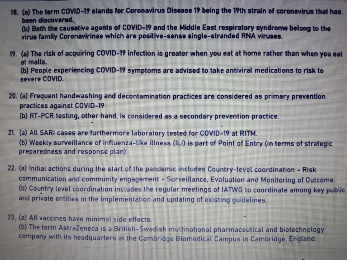 18. (a) The term COVID-19 stands for Coronavirus Disease 19 being the 19th strain of coronavirus that has.
been discovered.
(b) Both the causative agents of COVID-19 and the Middle East respiratory syndrome belong to the
virus family Coronavirinae which are positive-sense single-stranded RNA viruses.
19. (a) The risk of acquiring COVID-19 infection is greater when you eat at home rather than when you eat
at malls.
(b) People experiencing COVID-19 symptoms are advised to take antiviral medications to risk to
severe COVID.
20. (a) Frequent handwashing and decontamination practices are considered as primary prevention
practices against COVID-19
(b) RT-PCR testing, other hand, is considered as a secondary prevention practice.
21. (a) All SARI cases are furthermore laboratory tested for COVID-19 RITM.
(b) Weekly surveillance of influenza-like illness (ILI) is part of Point of Entry (in terms of strategic
preparedness and response plan).
22. (a) Initial actions during the start of the pandemic includes Country-level coordination - Risk
communication and community engagement - Surveillance, Evaluation and Monitoring of Outcome.
(b) Country level coordination includes the regular meetings of IATWG to coordinate among key public
and private entities in the implementation and updating of existing guidelines.
23. (a) All vaccines have minimal side effects.
(b) The term AstraZeneca is a British-Swedish multinational pharmaceutical and biotechnology
company with its headquarters at the Cambridge Biomedical Campus in Cambridge, England.