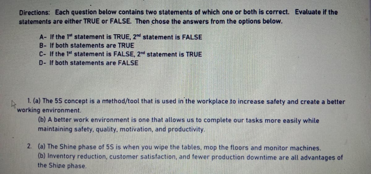 Directions: Each question below contains two statements of which one or both is correct. Evaluate if the
statements are either TRUE or FALSE. Then chose the answers from the options below.
A- If the 1st statement is TRUE, 2nd statement is FALSE
B- If both statements are TRUE
C- If the 1st statement is FALSE, 2nd statement is TRUE
D- If both statements are FALSE
1. (a) The 5S concept is a method/tool that is used in the workplace to increase safety and create a better
working environment.
(b) A better work environment is one that allows us to complete our tasks more easily while
maintaining safety, quality, motivation, and productivity.
2. (a) The Shine phase of 5S is when you wipe the tables, mop the floors and monitor machines.
(b) Inventory reduction, customer satisfaction, and fewer production downtime are all advantages of
the Shine phase.