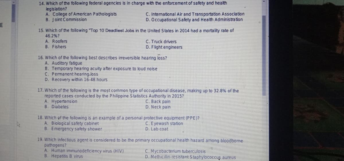 E
ks
14. Which of the following federal agencies is in charge with the enforcement of safety and health
legislation?
A. College of American Pathologists
C. International Air and Transportation Association
D. Occupational Safety and Health Administration
B. Joint Commission
15. Which of the following Top 10 Deadliest Jobs in the United States in 2014 had a mortality rate of
46.2%?
A. Roofers
C. Truck drivers
B. Fishers
D. Flight engineers
16. Which of the following best describes irreversible hearing loss?
A. Auditory fatigue
B. Temporary hearing acuity after exposure to loud noise
C. Permanent hearing loss
D. Recovery within 16-48 hours
17. Which of the following is the most common type of occupational disease, making up to 32.8% of the
reported cases conducted by the Philippine Statistics Authority in 2015?
A. Hypertension
C. Back pain
B. Diabetes
D. Neck pain
18. Which of the following is an example of a personal protective equipment (PPE)?
A. Biological safety cabinet
C. Eyewash station
D. Lab coat
B. Emergency safety shower
19. Which infectious agent is considered to be the primary occupational health hazard among bloodborne.
pathogens?
A. Human immunodeficiency virus (HIV)
C. Mycobacterium tuberculosis
B. Hepatitis B virus
D. Methicillin-resistant Staphylococcus aureus