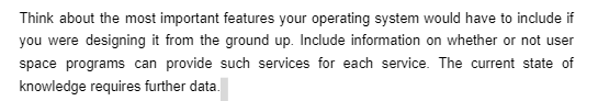 Think about the most important features your operating system would have to include if
you were designing it from the ground up. Include information on whether or not user
space programs can provide such services for each service. The current state of
knowledge requires further data.