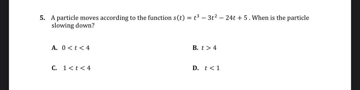 5. A particle moves according to the function s(t) = t³ - 3t² - 24t+5. When is the particle
slowing down?
A. 0< t < 4
C. 1 < t < 4
B. t> 4
D. t < 1