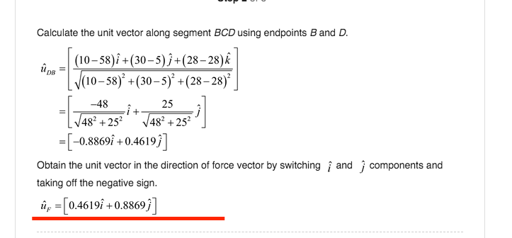 Calculate the unit vector along segment BCD using endpoints B and D.
(10– 58)î +(30–5) }+(28– 28)k
(10– 58)* +(30– 5)* +(28– 28)*
-48
25
48² + 25²
V48? +25?
=[-0.8869i +0.4619 ]
Obtain the unit vector in the direction of force vector by switching i and j components and
taking off the negative sign.
ûp =[0.4619î + 0.8869;]
