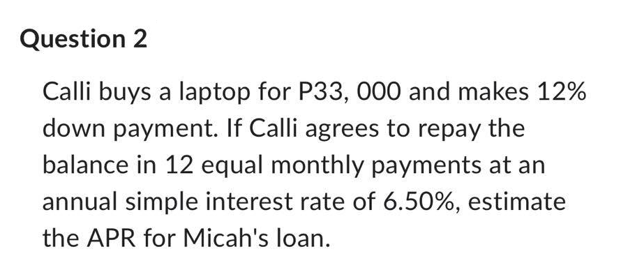 Question 2
Calli buys a laptop for P33, 000 and makes 12%
down payment. If Calli agrees to repay the
balance in 12 equal monthly payments at an
annual simple interest rate of 6.50%, estimate
the APR for Micah's loan.