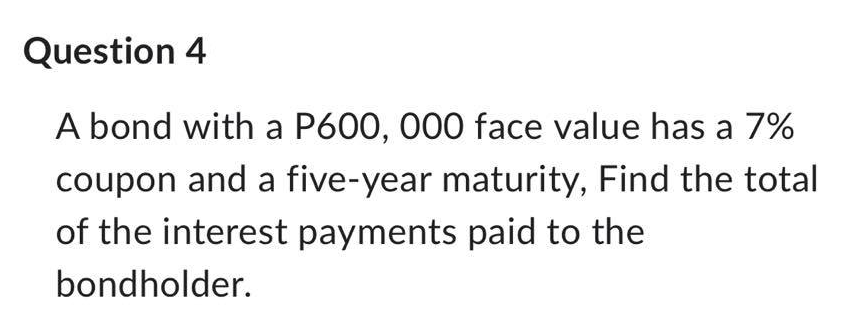 Question 4
A bond with a P600, 000 face value has a 7%
coupon and a five-year maturity, Find the total
of the interest payments paid to the
bondholder.
