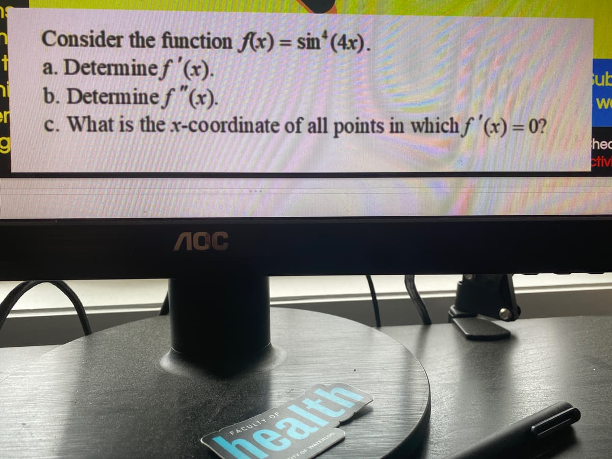 Consider the function f(x) = sin(4x).
t
a. Determine f '(x).
b. Determine f"(x).
er
c. What is the x-coordinate of all points in which f '(x)=0?
g
Лос
FACULTY OF
health
TY OF WATERLOO
sub
We
hec
ctivi