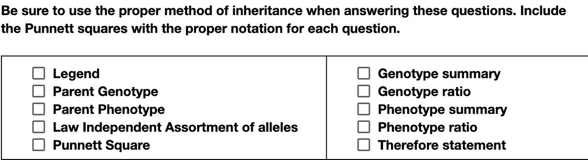 Be sure to use the proper method of inheritance when answering these questions. Include
the Punnett squares with the proper notation for each question.
Genotype summary
Genotype ratio
Phenotype summary
Phenotype ratio
Legend
Parent Genotype
Parent Phenotype
Law Independent Assortment of alleles
Punnett Square
Therefore statement
