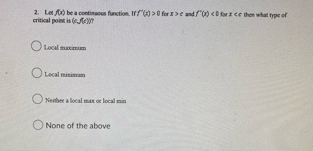 2. Let f(x) be a continuous function. If f'(x) > 0 for x>c and f'(x) <0 for x <c then what type of
critical point is (c.f(c))?
Local maximum
Local minimum
Neither a local max or local min
None of the above