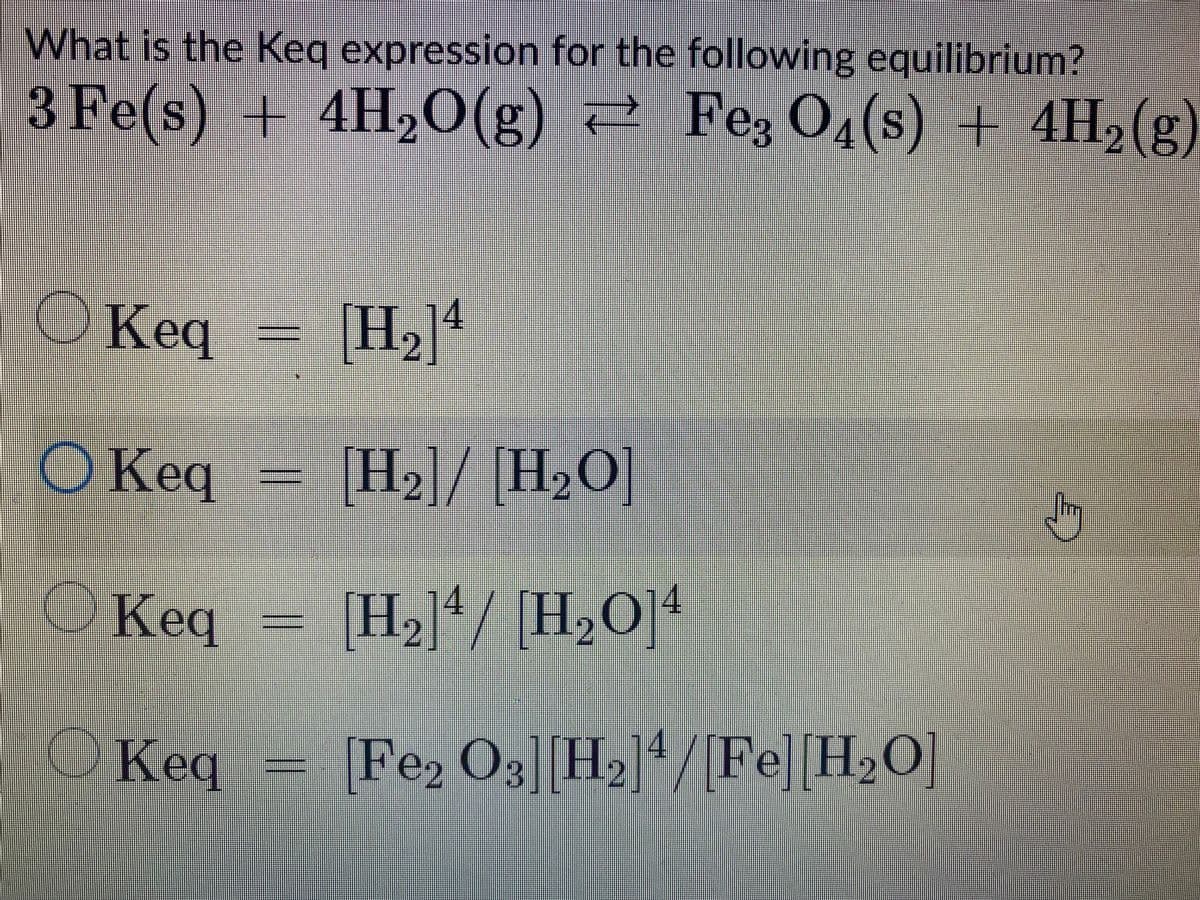 What is the Keq expression for the following equilibrium?
3 Fe(s) + 4H₂O(g) Fe3 O4(s) + 4H₂(g)
OKeq
[H₂]4
2
O Keq
[H₂]/[H₂O]
b
Keg
[H,4/ H,O]4
014
2
2
OKeq
14
[Fe₂ O3] [H₂]¹/[Fe] [H₂O]
