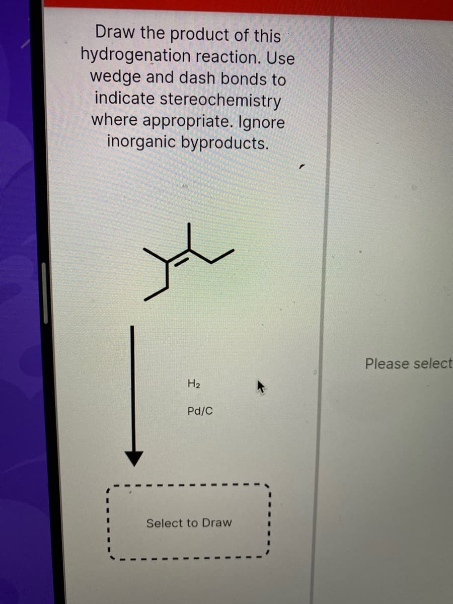 Draw the product of this
hydrogenation reaction. Use
wedge and dash bonds to
indicate stereochemistry
where appropriate. Ignore
inorganic byproducts.
Please select
H2
Pd/C
Select to Draw
