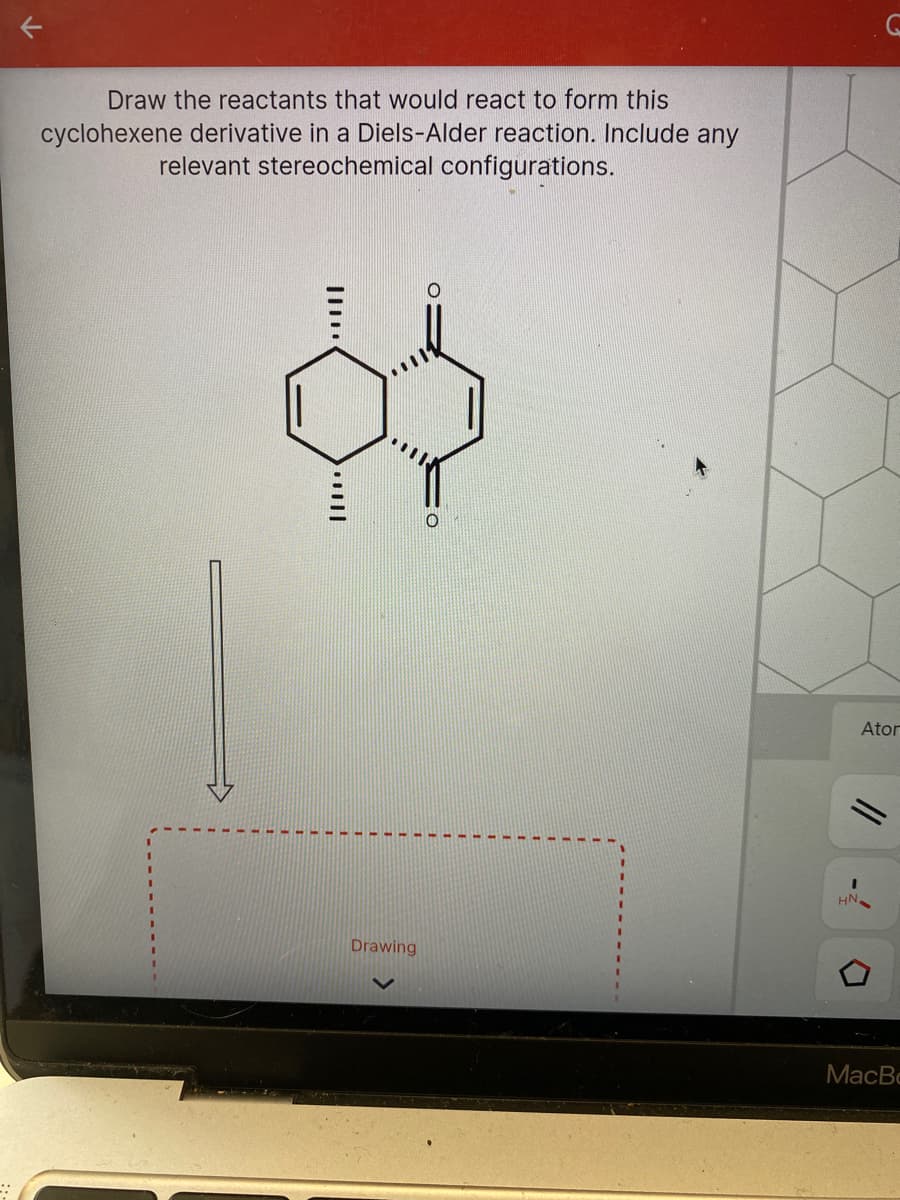 Draw the reactants that would react to form this
cyclohexene derivative in a Diels-Alder reaction. Include any
relevant stereochemical configurations.
Ator
Drawing
MacBc
//
-
