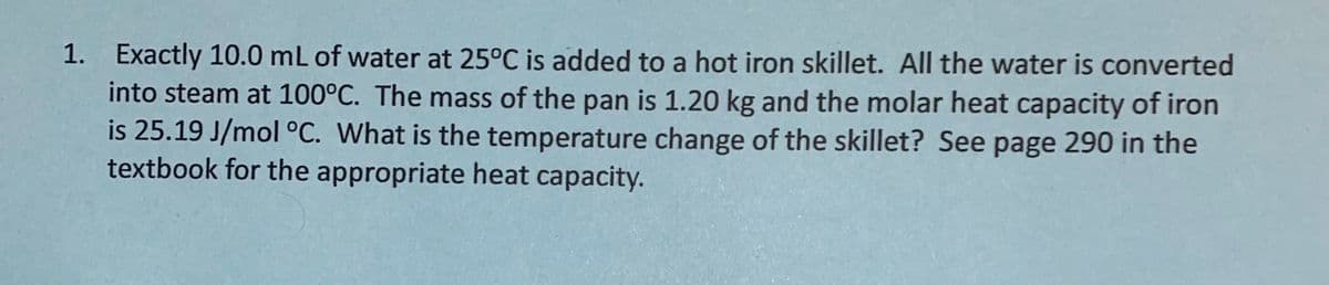 1. Exactly 10.0 mL of water at 25°C is added to a hot iron skillet. All the water is converted
into steam at 100°C. The mass of the pan is 1.20 kg and the molar heat capacity of iron
is 25.19 J/mol °C. What is the temperature change of the skillet? See page 290 in the
textbook for the appropriate heat capacity.