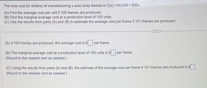The total cost (in dollars) of manufacturing x auto body frames is C(x) = 80,000+ 500x.
(A) Find the average cost per unit if 100 frames are produced.
(B) Find the marginal average cost at a production level of 100 units.
(C) Use the results from parts (A) and (B) to estimate the average cost per frame if 101 frames are produced.
(A) If 100 frames are produced, the average cost is $ per frame.
(B) The marginal average cost at a production level of 100 units is $ per frame.
(Round to the nearest cent as needed.)
S...
(C) Using the results from parts (A) and (B), the estimate of the average cost per frame if 101 frames are produced is $
(Round to the nearest cent as needed.)