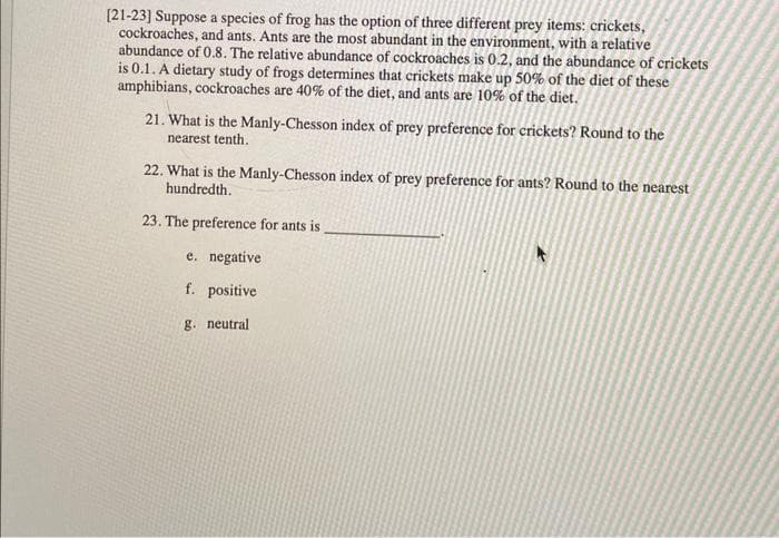 [21-23] Suppose a species of frog has the option of three different prey items: crickets,
cockroaches, and ants. Ants are the most abundant in the environment, with a relative
abundance of 0.8. The relative abundance of cockroaches is 0.2, and the abundance of crickets
is 0.1. A dietary study of frogs determines that crickets make up 50% of the diet of these
amphibians, cockroaches are 40% of the diet, and ants are 10% of the diet.
21. What is the Manly-Chesson index of prey preference for crickets? Round to the
nearest tenth.
22. What is the Manly-Chesson index of prey preference for ants? Round to the nearest
hundredth.
23. The preference for ants is
e. negative
f. positive
g. neutral.