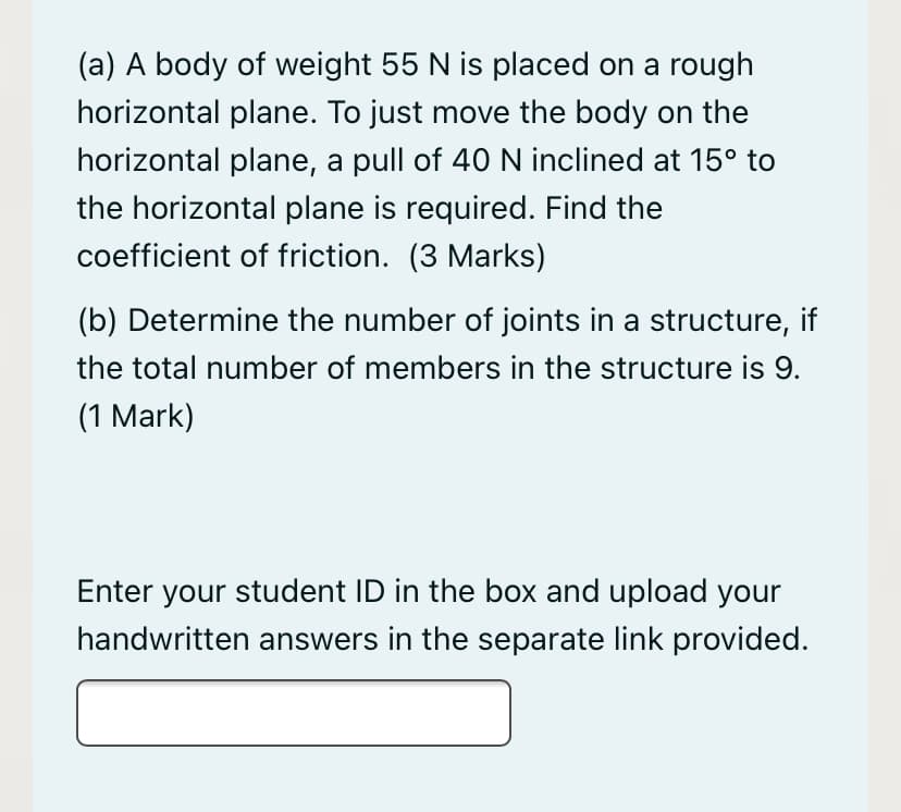 (a) A body of weight 55 N is placed on a rough
horizontal plane. To just move the body on the
horizontal plane, a pull of 4O N inclined at 15° to
the horizontal plane is required. Find the
coefficient of friction. (3 Marks)
(b) Determine the number of joints in a structure, if
the total number of members in the structure is 9.
(1 Mark)
Enter your student ID in the box and upload your
handwritten answers in the separate link provided.

