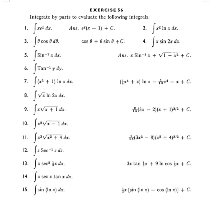 EXERCISE 5 6
Integrate by parts to evaluate the following integrals.
1. fre* dx.
Je cos 0 do.
Jx² In x dx.
Sz sin 2r dz.
Ans. e7(x – 1) + C.
cos 0 + 0 sin 0 +c.
4.
5.
Sin-1 x dx.
Ans. x Sin-1 x + VI – x² + C.
6. STan-1 y dy.
7. (x3 + 1) In x dx.
(}x4 + x) In x – tx – x + C.
8. SViln 2 dr.
9.
dx.
*(3x – 2)(x + 1)3/2 + C.
10.
(3x2 – 8)(x² + 4)3/2 + C.
12. Jz Sec- :
13. fr sect jr dr.
14. fre tan x dr.
z dz.
3x tan }x + 9 In cos }x + C.
15. sin (In x) dx.
Įx [sin (In x) – cos (In x)] + C.
